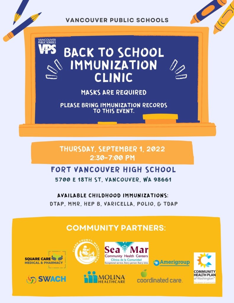BACK TO SCHOOL IMMUNIZATION CLINIC MASKS ARE REQUIRED PLEASE BRING IMMUNIZATION RECORDS TO THIS EVENT: THURSDAY, SEPTEMBER 1, 2022 2:30-7:00 PM VANCOUVER PUBLIC SCHOOLS FORT VANCOUVER HIGH SCHOOL 5700 E 18TH ST, VANCOUVER, WA 98661 AVAILABLE CHILDHOOD IMMUNIZATIONS: DTAP, MMR, HEP B, VARICELLA, POLIO, & TDAP